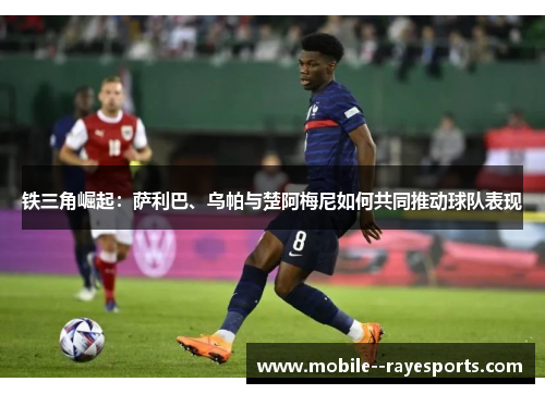 铁三角崛起:萨利巴、乌帕与楚阿梅尼如何共同推动球队表现 铁三角崛起:萨利巴、乌帕与楚阿梅尼如何共同推动球队表现