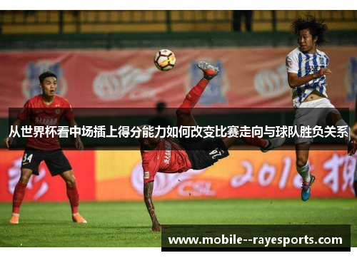 从世界杯看中场插上得分能力如何改变比赛走向与球队胜负关系