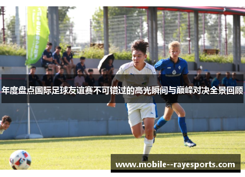 年度盘点国际足球友谊赛不可错过的高光瞬间与巅峰对决全景回顾