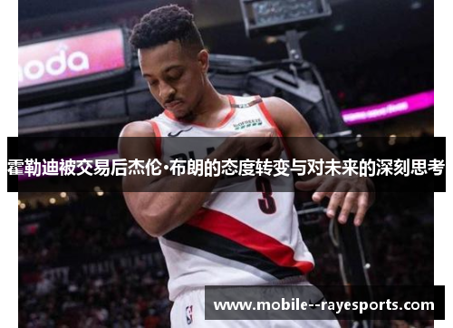 霍勒迪被交易后杰伦·布朗的态度转变与对未来的深刻思考 霍勒迪被交易后杰伦·布朗的态度转变与对未来的深刻思考